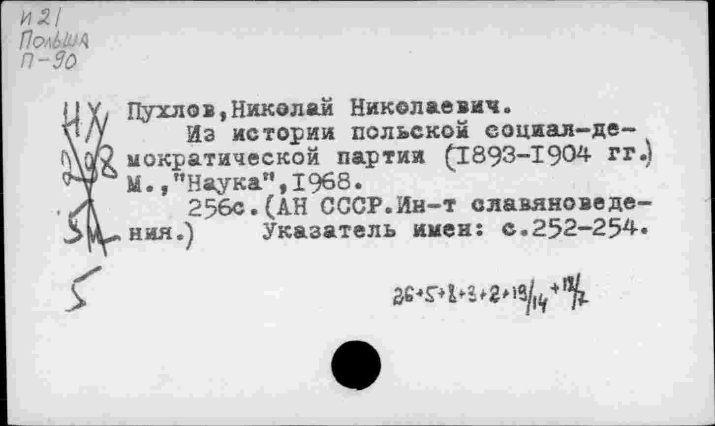 ﻿и5/ ПелЬШЪ П-90
НУ, Пухлов,Николай Николаевич.
у/У	Из истории польской социал-де-
А(г2 мократической партии (1893-1904- гг») '^7 М.,"Наука",1968.
Д 256с.(АН СССР.Ин-т славяноведе-ЗлС-ния.) Указатель имен: с.252-254-.
